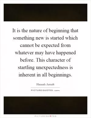 It is the nature of beginning that something new is started which cannot be expected from whatever may have happened before. This character of startling unexpectedness is inherent in all beginnings Picture Quote #1
