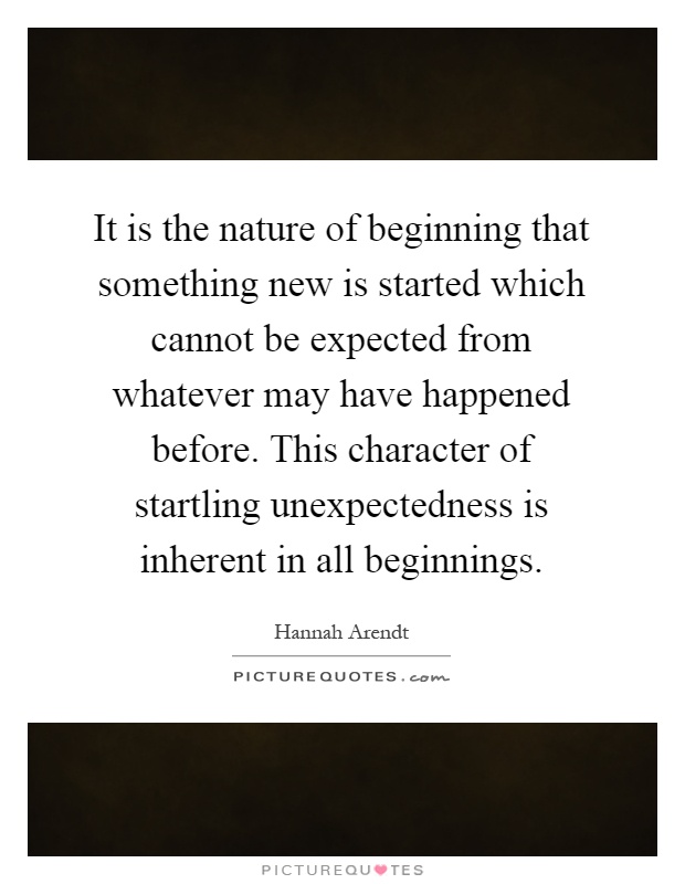 It is the nature of beginning that something new is started which cannot be expected from whatever may have happened before. This character of startling unexpectedness is inherent in all beginnings Picture Quote #1