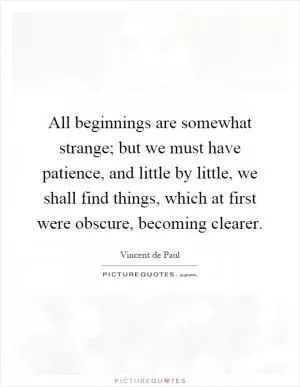 All beginnings are somewhat strange; but we must have patience, and little by little, we shall find things, which at first were obscure, becoming clearer Picture Quote #1