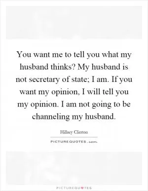 You want me to tell you what my husband thinks? My husband is not secretary of state; I am. If you want my opinion, I will tell you my opinion. I am not going to be channeling my husband Picture Quote #1