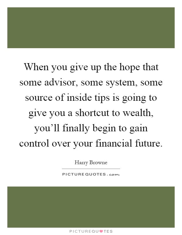 When you give up the hope that some advisor, some system, some source of inside tips is going to give you a shortcut to wealth, you'll finally begin to gain control over your financial future Picture Quote #1