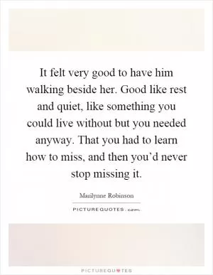 It felt very good to have him walking beside her. Good like rest and quiet, like something you could live without but you needed anyway. That you had to learn how to miss, and then you’d never stop missing it Picture Quote #1