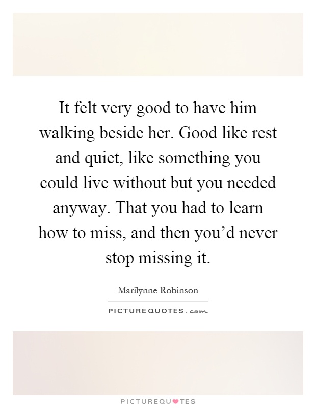 It felt very good to have him walking beside her. Good like rest and quiet, like something you could live without but you needed anyway. That you had to learn how to miss, and then you'd never stop missing it Picture Quote #1