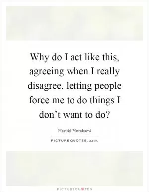 Why do I act like this, agreeing when I really disagree, letting people force me to do things I don’t want to do? Picture Quote #1