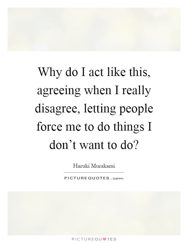 Why do I act like this, agreeing when I really disagree, letting people force me to do things I don't want to do? Picture Quote #1