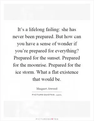 It’s a lifelong failing: she has never been prepared. But how can you have a sense of wonder if you’re prepared for everything? Prepared for the sunset. Prepared for the moonrise. Prepared for the ice storm. What a flat existence that would be Picture Quote #1