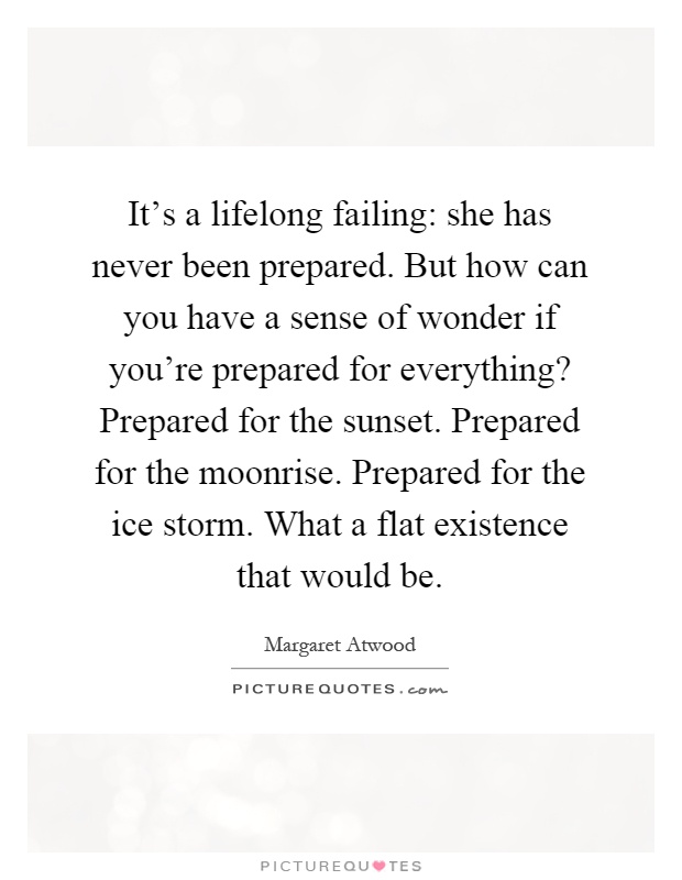 It's a lifelong failing: she has never been prepared. But how can you have a sense of wonder if you're prepared for everything? Prepared for the sunset. Prepared for the moonrise. Prepared for the ice storm. What a flat existence that would be Picture Quote #1