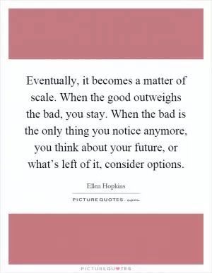 Eventually, it becomes a matter of scale. When the good outweighs the bad, you stay. When the bad is the only thing you notice anymore, you think about your future, or what’s left of it, consider options Picture Quote #1