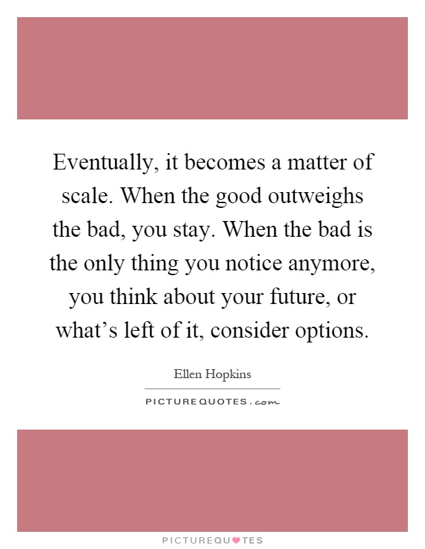 Eventually, it becomes a matter of scale. When the good outweighs the bad, you stay. When the bad is the only thing you notice anymore, you think about your future, or what's left of it, consider options Picture Quote #1