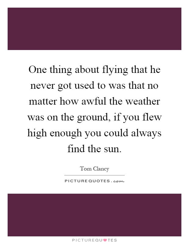 One thing about flying that he never got used to was that no matter how awful the weather was on the ground, if you flew high enough you could always find the sun Picture Quote #1