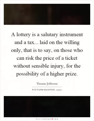 A lottery is a salutary instrument and a tax... laid on the willing only, that is to say, on those who can risk the price of a ticket without sensible injury, for the possibility of a higher prize Picture Quote #1