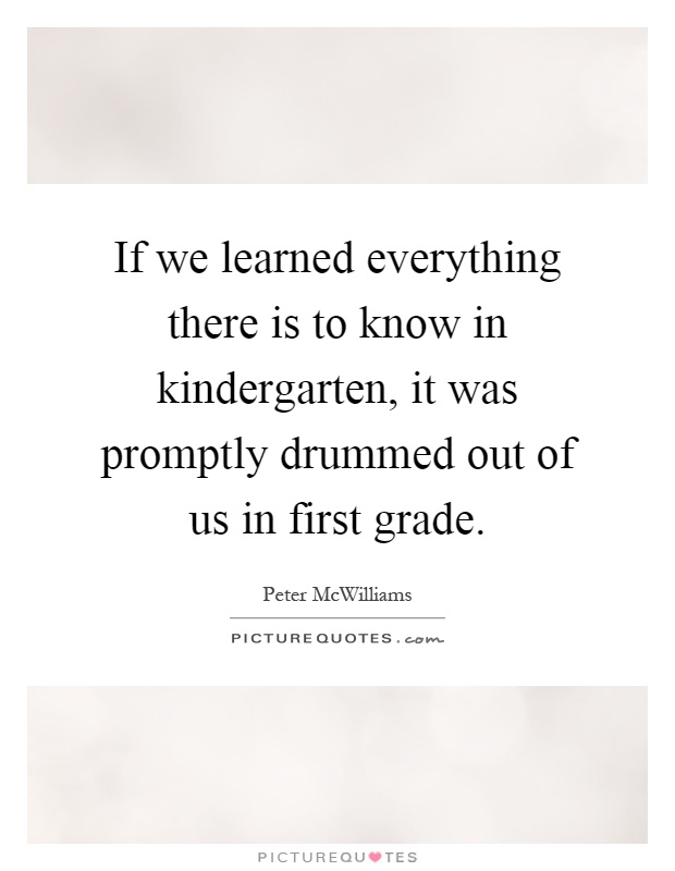 If we learned everything there is to know in kindergarten, it was promptly drummed out of us in first grade Picture Quote #1
