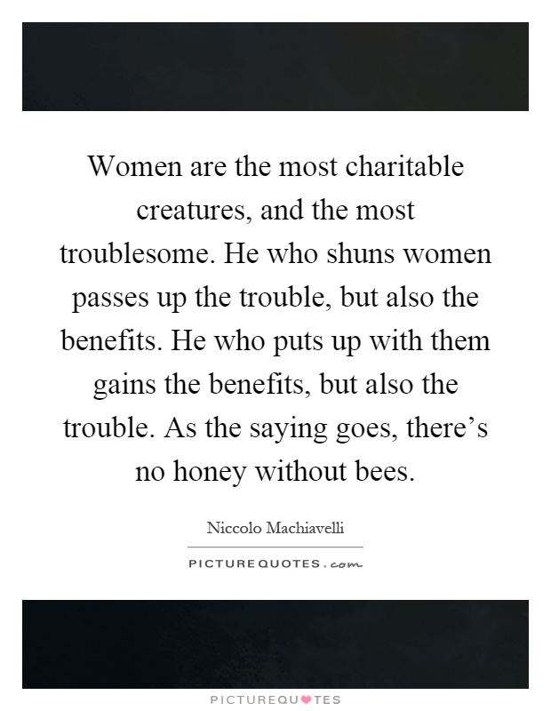 Women are the most charitable creatures, and the most troublesome. He who shuns women passes up the trouble, but also the benefits. He who puts up with them gains the benefits, but also the trouble. As the saying goes, there's no honey without bees Picture Quote #1