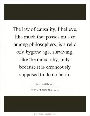 The law of causality, I believe, like much that passes muster among philosophers, is a relic of a bygone age, surviving, like the monarchy, only because it is erroneously supposed to do no harm Picture Quote #1