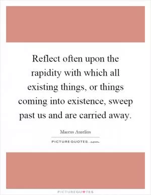 Reflect often upon the rapidity with which all existing things, or things coming into existence, sweep past us and are carried away Picture Quote #1