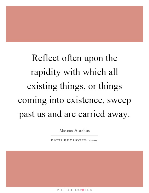 Reflect often upon the rapidity with which all existing things, or things coming into existence, sweep past us and are carried away Picture Quote #1
