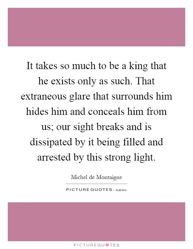 It takes so much to be a king that he exists only as such. That extraneous glare that surrounds him hides him and conceals him from us; our sight breaks and is dissipated by it being filled and arrested by this strong light Picture Quote #1