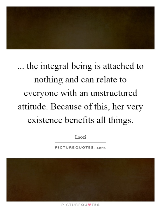 ... the integral being is attached to nothing and can relate to everyone with an unstructured attitude. Because of this, her very existence benefits all things Picture Quote #1