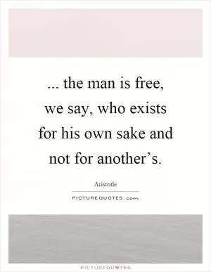... the man is free, we say, who exists for his own sake and not for another’s Picture Quote #1