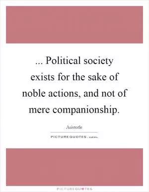 ... Political society exists for the sake of noble actions, and not of mere companionship Picture Quote #1
