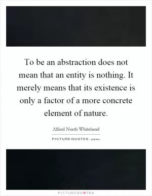 To be an abstraction does not mean that an entity is nothing. It merely means that its existence is only a factor of a more concrete element of nature Picture Quote #1