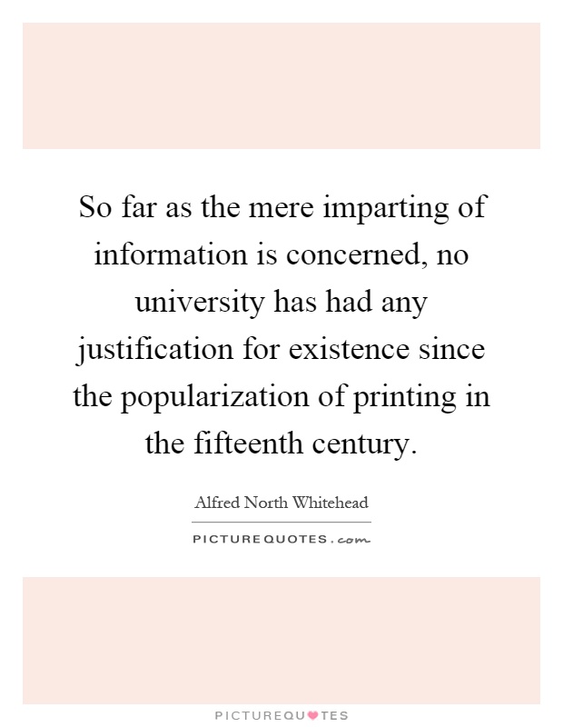 So far as the mere imparting of information is concerned, no university has had any justification for existence since the popularization of printing in the fifteenth century Picture Quote #1