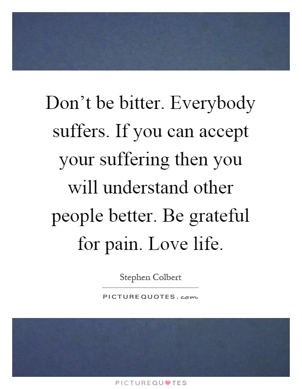 Don't be bitter. Everybody suffers. If you can accept your suffering then you will understand other people better. Be grateful for pain. Love life Picture Quote #1