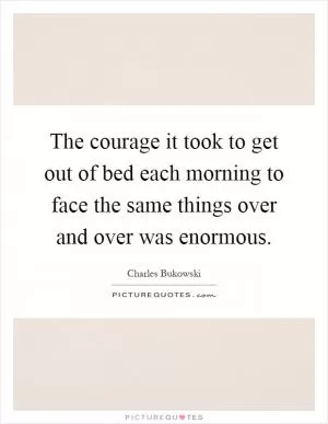 The courage it took to get out of bed each morning to face the same things over and over was enormous Picture Quote #1