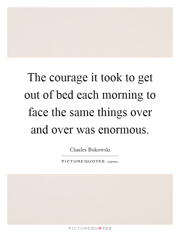 The courage it took to get out of bed each morning to face the same things over and over was enormous Picture Quote #1