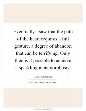 Eventually I saw that the path of the heart requires a full gesture, a degree of abandon that can be terrifying. Only then is it possible to achieve a sparkling metamorphosis Picture Quote #1