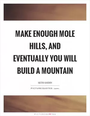 Make enough mole hills, and eventually you will build a mountain Picture Quote #1