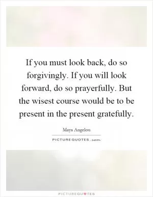 If you must look back, do so forgivingly. If you will look forward, do so prayerfully. But the wisest course would be to be present in the present gratefully Picture Quote #1