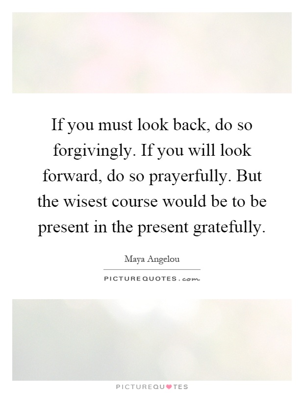 If you must look back, do so forgivingly. If you will look forward, do so prayerfully. But the wisest course would be to be present in the present gratefully Picture Quote #1