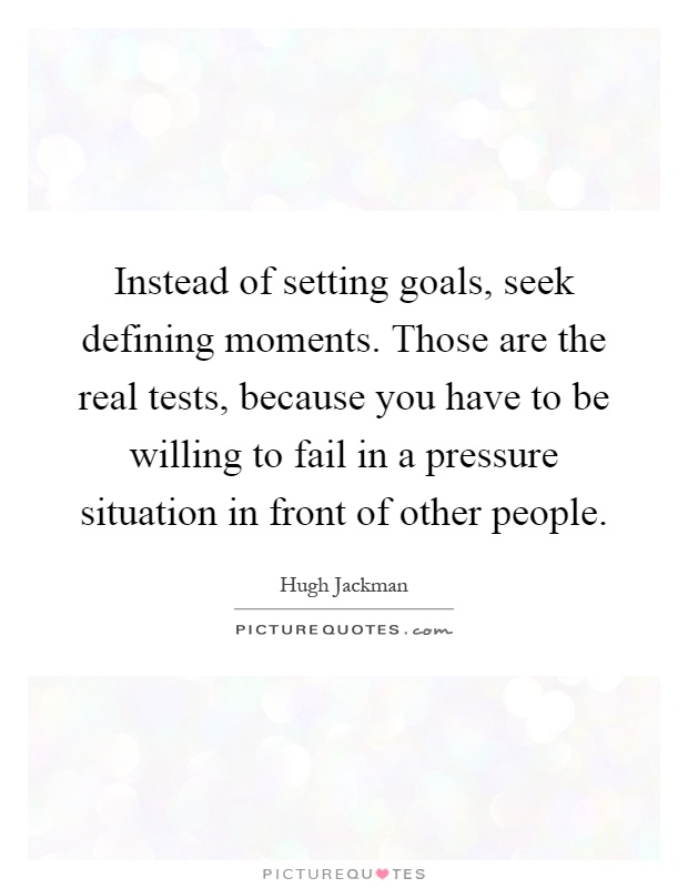 Instead of setting goals, seek defining moments. Those are the real tests, because you have to be willing to fail in a pressure situation in front of other people Picture Quote #1