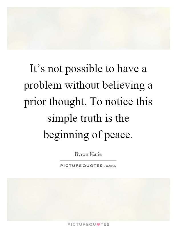 It's not possible to have a problem without believing a prior thought. To notice this simple truth is the beginning of peace Picture Quote #1