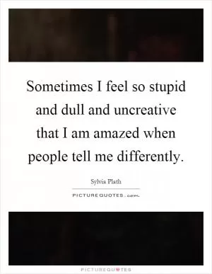 Sometimes I feel so stupid and dull and uncreative that I am amazed when people tell me differently Picture Quote #1