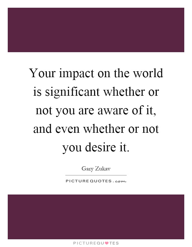 Your impact on the world is significant whether or not you are aware of it, and even whether or not you desire it Picture Quote #1