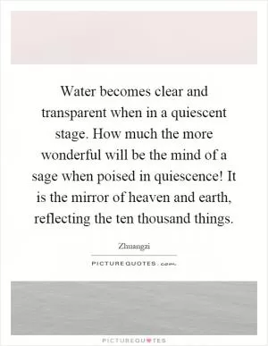 Water becomes clear and transparent when in a quiescent stage. How much the more wonderful will be the mind of a sage when poised in quiescence! It is the mirror of heaven and earth, reflecting the ten thousand things Picture Quote #1