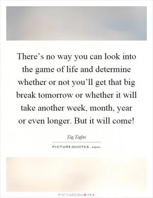 There’s no way you can look into the game of life and determine whether or not you’ll get that big break tomorrow or whether it will take another week, month, year or even longer. But it will come! Picture Quote #1