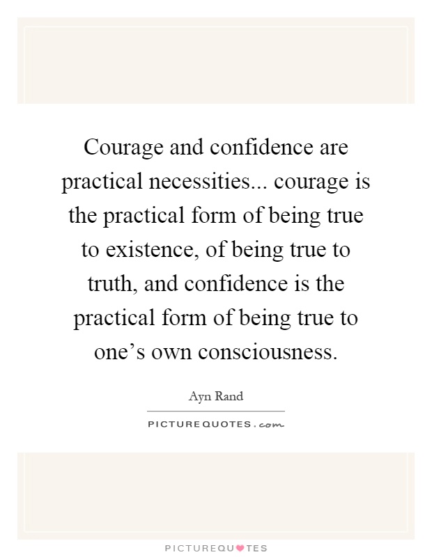 Courage and confidence are practical necessities... courage is the practical form of being true to existence, of being true to truth, and confidence is the practical form of being true to one's own consciousness Picture Quote #1