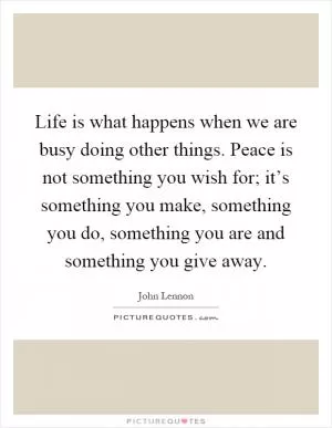 Life is what happens when we are busy doing other things. Peace is not something you wish for; it’s something you make, something you do, something you are and something you give away Picture Quote #1