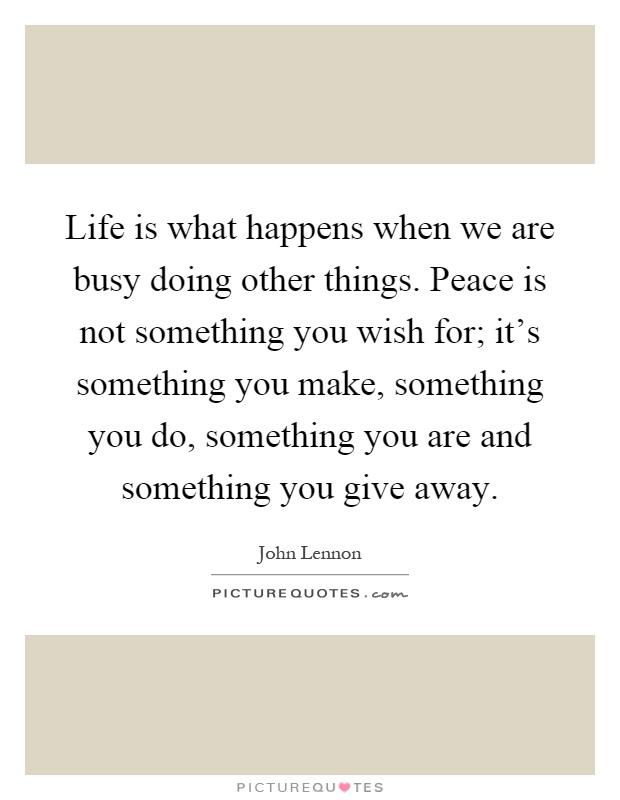 Life is what happens when we are busy doing other things. Peace is not something you wish for; it's something you make, something you do, something you are and something you give away Picture Quote #1