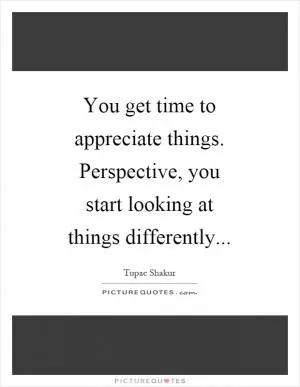 You get time to appreciate things. Perspective, you start looking at things differently Picture Quote #1