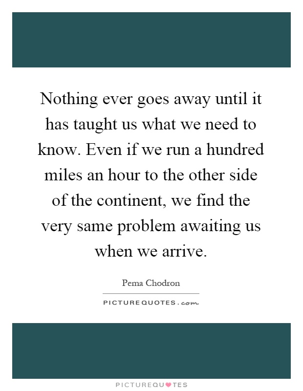 Nothing ever goes away until it has taught us what we need to know. Even if we run a hundred miles an hour to the other side of the continent, we find the very same problem awaiting us when we arrive Picture Quote #1