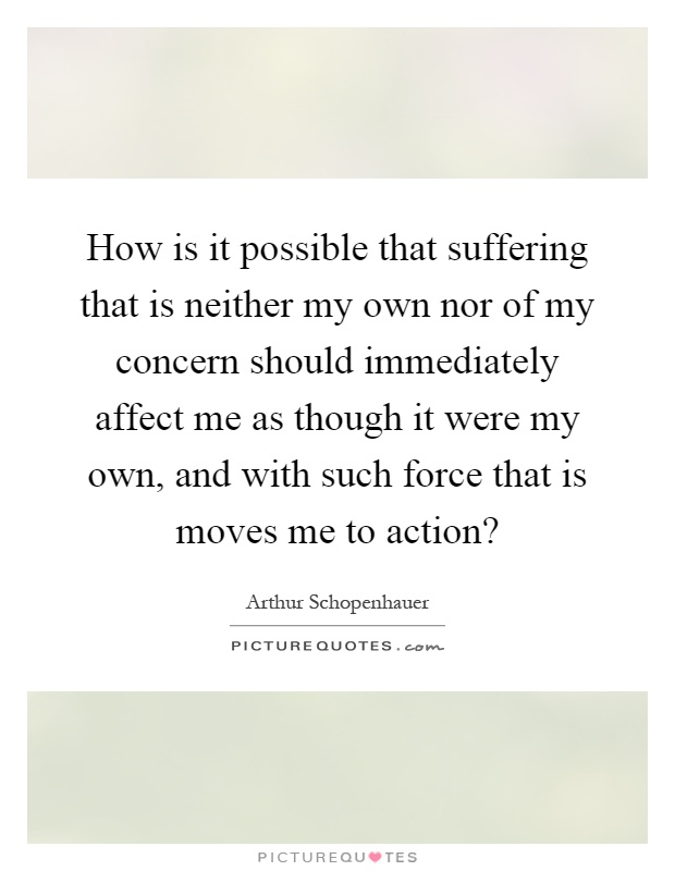 How is it possible that suffering that is neither my own nor of my concern should immediately affect me as though it were my own, and with such force that is moves me to action? Picture Quote #1