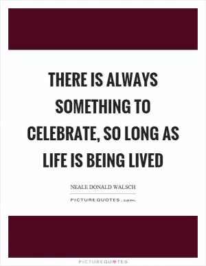 There is always something to celebrate, so long as life is being lived Picture Quote #1