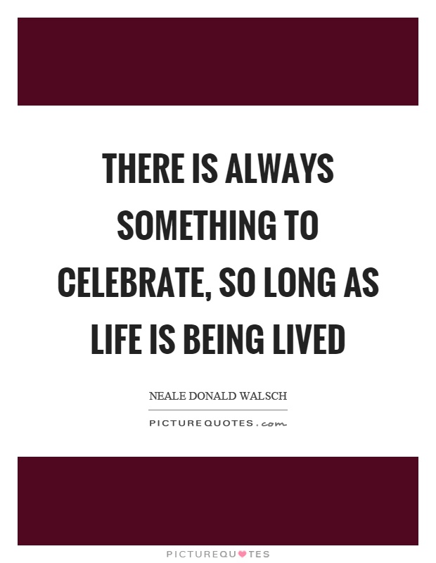 There is always something to celebrate, so long as life is being lived Picture Quote #1