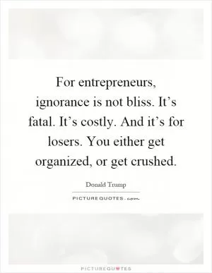For entrepreneurs, ignorance is not bliss. It’s fatal. It’s costly. And it’s for losers. You either get organized, or get crushed Picture Quote #1