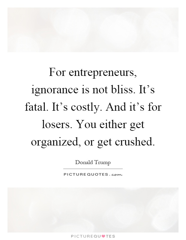For entrepreneurs, ignorance is not bliss. It's fatal. It's costly. And it's for losers. You either get organized, or get crushed Picture Quote #1