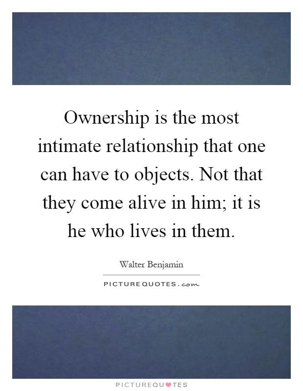 Ownership is the most intimate relationship that one can have to objects. Not that they come alive in him; it is he who lives in them Picture Quote #1